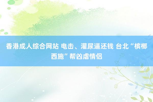 香港成人综合网站 电击、灌尿逼还钱 台北“槟榔西施”帮凶虐情侣