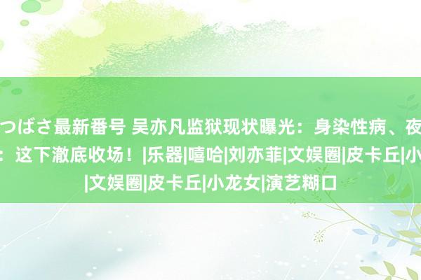 つばさ最新番号 吴亦凡监狱现状曝光：身染性病、夜夜悲泣！网友：这下澈底收场！|乐器|嘻哈|刘亦菲|文娱圈|皮卡丘|小龙女|演艺糊口