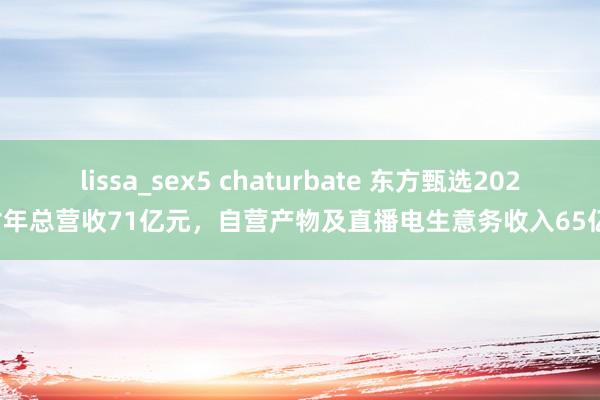 lissa_sex5 chaturbate 东方甄选2024财年总营收71亿元，自营产物及直播电生意务收入65亿元