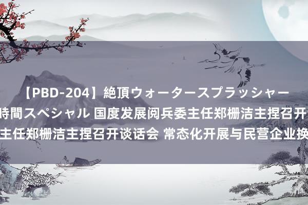 【PBD-204】絶頂ウォータースプラッシャー 放尿＆潮吹き大噴射8時間スペシャル 国度发展阅兵委主任郑栅洁主捏召开谈话会 常态化开展与民营企业换取交流