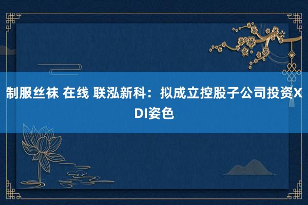 制服丝袜 在线 联泓新科：拟成立控股子公司投资XDI姿色