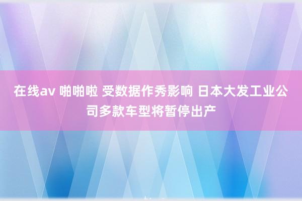 在线av 啪啪啦 受数据作秀影响 日本大发工业公司多款车型将暂停出产