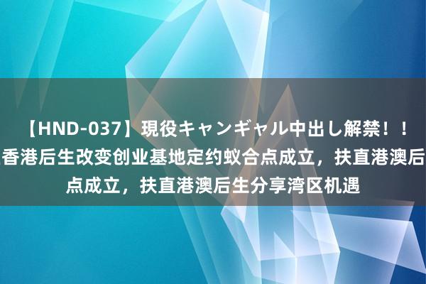 【HND-037】現役キャンギャル中出し解禁！！ ASUKA 大湾区香港后生改变创业基地定约蚁合点成立，扶直港澳后生分享湾区机遇