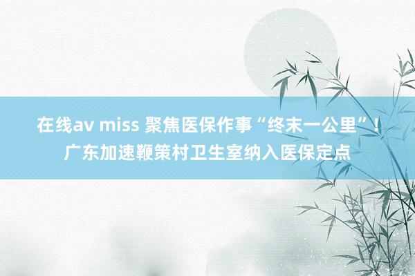 在线av miss 聚焦医保作事“终末一公里”！广东加速鞭策村卫生室纳入医保定点