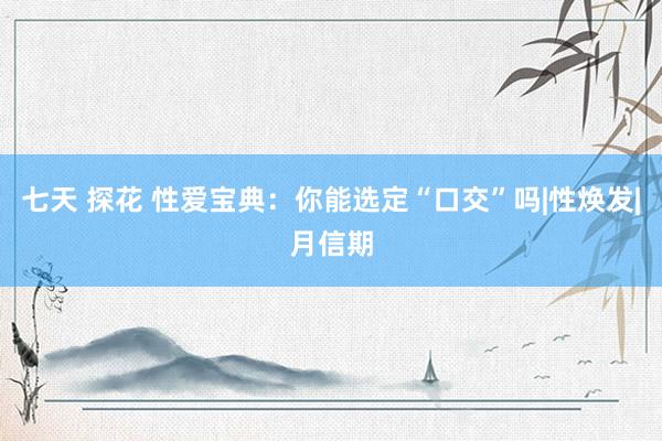 七天 探花 性爱宝典：你能选定“口交”吗|性焕发|月信期