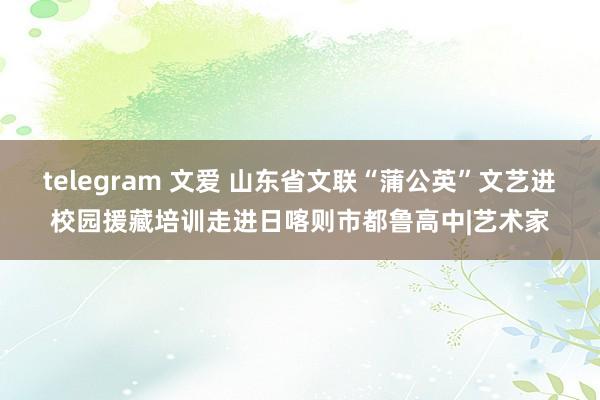 telegram 文爱 山东省文联“蒲公英”文艺进校园援藏培训走进日喀则市都鲁高中|艺术家