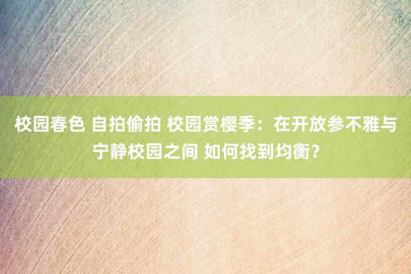 校园春色 自拍偷拍 校园赏樱季：在开放参不雅与宁静校园之间 如何找到均衡？