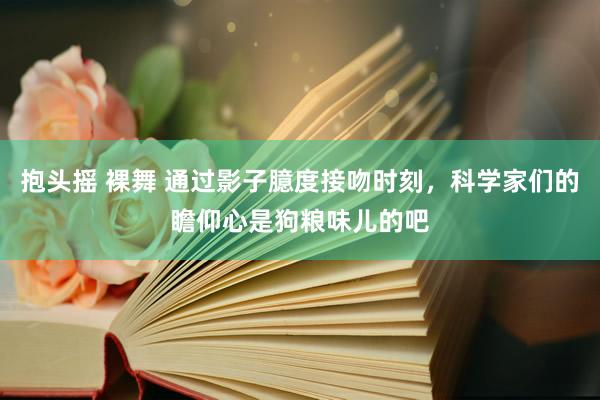 抱头摇 裸舞 通过影子臆度接吻时刻，科学家们的瞻仰心是狗粮味儿的吧