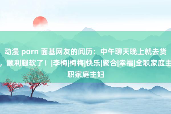 动漫 porn 面基网友的阅历：中午聊天晚上就去货仓，顺利腿软了！|李梅|梅梅|快乐|聚合|幸福|全职家庭主妇