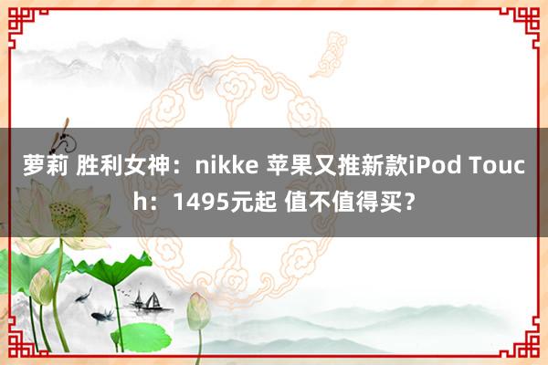 萝莉 胜利女神：nikke 苹果又推新款iPod Touch：1495元起 值不值得买？