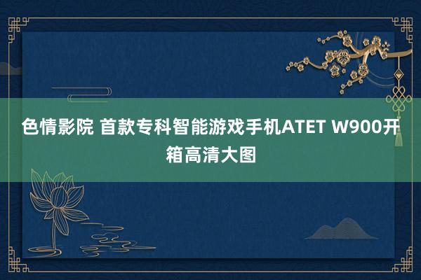 色情影院 首款专科智能游戏手机ATET W900开箱高清大图