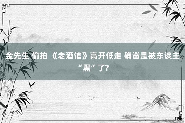 金先生 偷拍 《老酒馆》高开低走 确凿是被东谈主“黑”了?