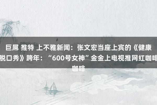 巨屌 推特 上不雅新闻：张文宏当座上宾的《健康脱口秀》跨年：“600号女神”金金上电视推网红咖啡