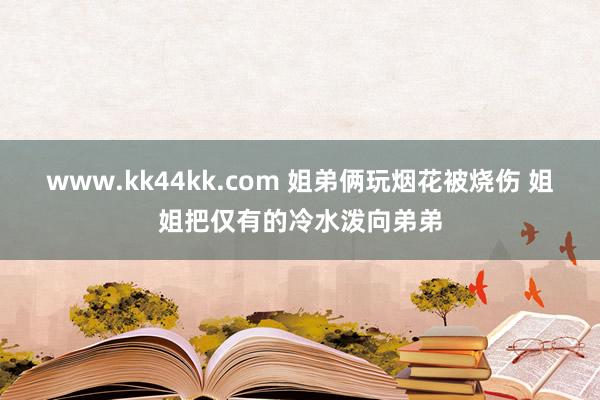 www.kk44kk.com 姐弟俩玩烟花被烧伤 姐姐把仅有的冷水泼向弟弟