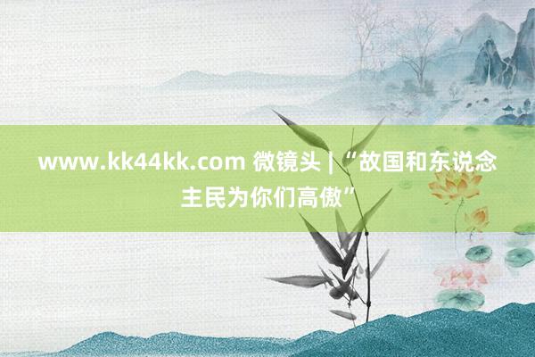 www.kk44kk.com 微镜头 | “故国和东说念主民为你们高傲”