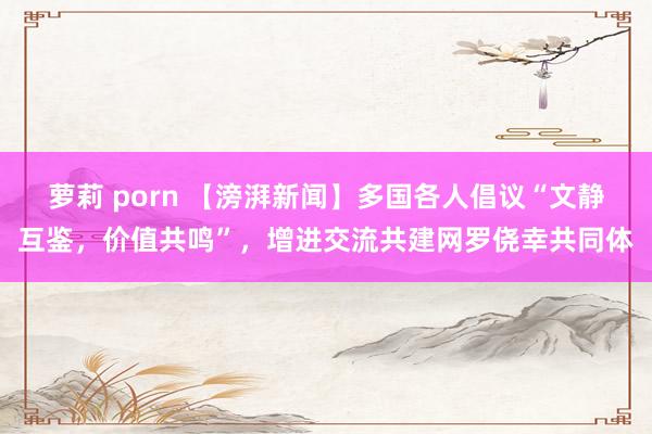 萝莉 porn 【滂湃新闻】多国各人倡议“文静互鉴，价值共鸣”，增进交流共建网罗侥幸共同体