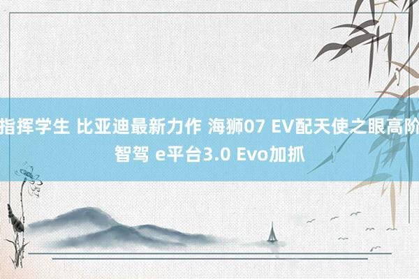 指挥学生 比亚迪最新力作 海狮07 EV配天使之眼高阶智驾 e平台3.0 Evo加抓