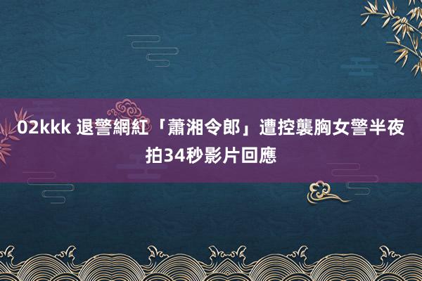 02kkk 退警網紅「蕭湘令郎」遭控襲胸女警　半夜拍34秒影片回應