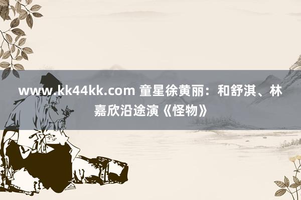 www.kk44kk.com 童星徐黄丽：和舒淇、林嘉欣沿途演《怪物》