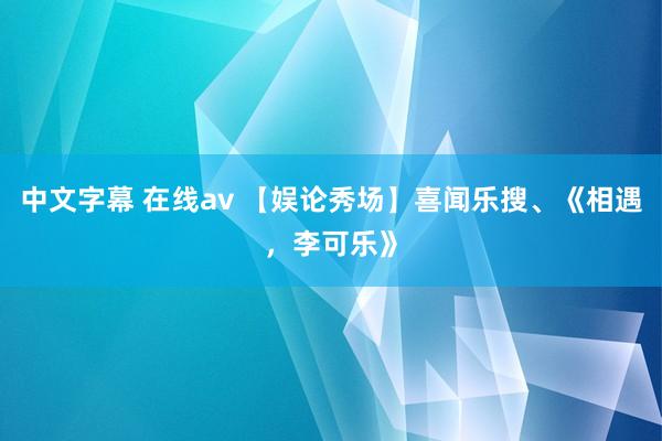 中文字幕 在线av 【娱论秀场】喜闻乐搜、《相遇，李可乐》