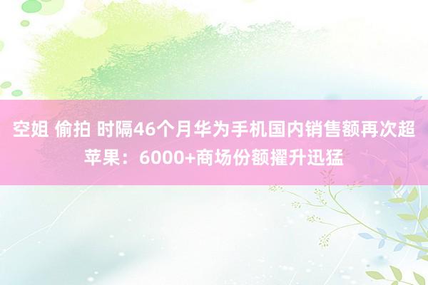 空姐 偷拍 时隔46个月华为手机国内销售额再次超苹果：6000+商场份额擢升迅猛