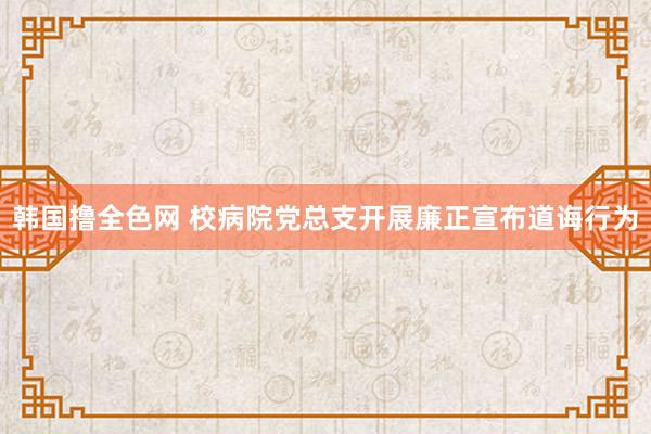 韩国撸全色网 校病院党总支开展廉正宣布道诲行为