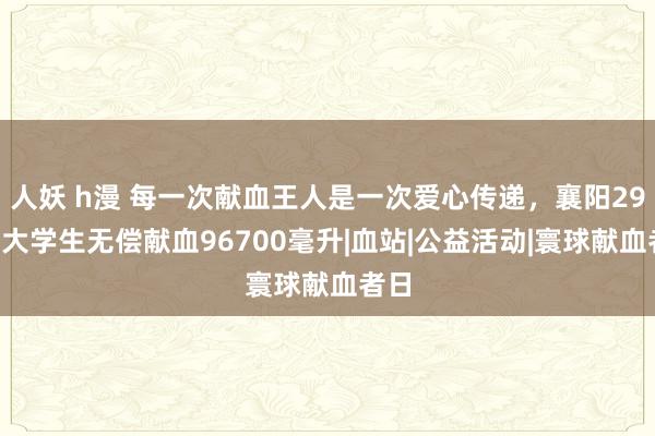 人妖 h漫 每一次献血王人是一次爱心传递，襄阳299名大学生无偿献血96700毫升|血站|公益活动|寰球献血者日