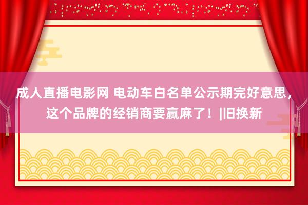 成人直播电影网 电动车白名单公示期完好意思，这个品牌的经销商要赢麻了！|旧换新