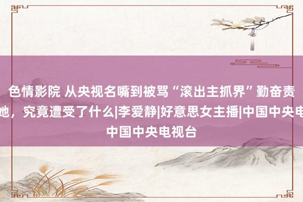 色情影院 从央视名嘴到被骂“滚出主抓界”勤奋责任的她，究竟遭受了什么|李爱静|好意思女主播|中国中央电视台