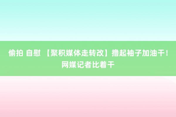 偷拍 自慰 【聚积媒体走转改】撸起袖子加油干！网媒记者比着干