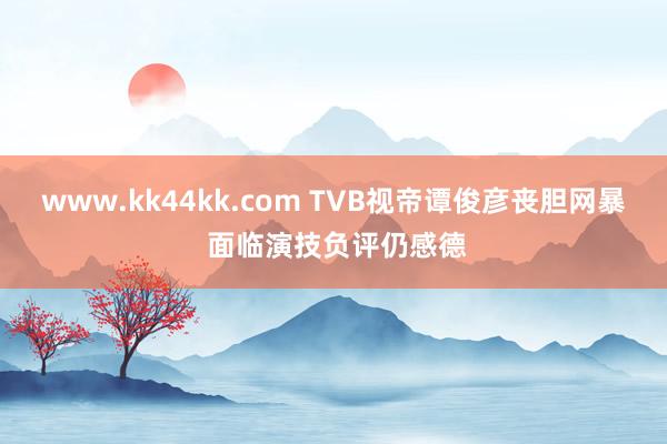 www.kk44kk.com TVB视帝谭俊彦丧胆网暴 面临演技负评仍感德