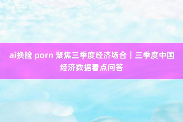 ai换脸 porn 聚焦三季度经济场合｜三季度中国经济数据看点问答