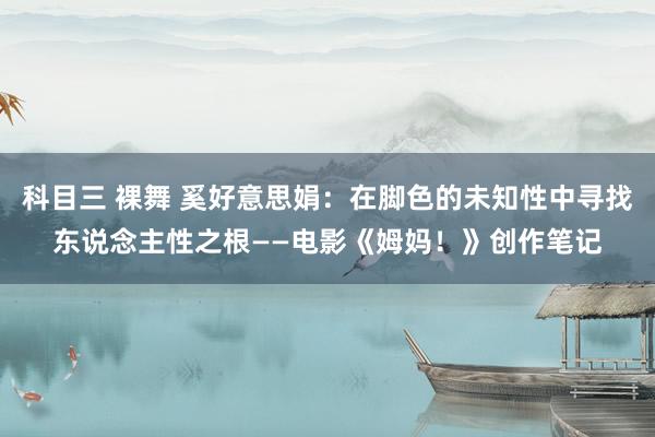 科目三 裸舞 奚好意思娟：在脚色的未知性中寻找东说念主性之根——电影《姆妈！》创作笔记