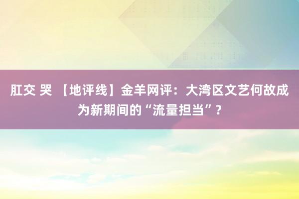 肛交 哭 【地评线】金羊网评：大湾区文艺何故成为新期间的“流量担当”？