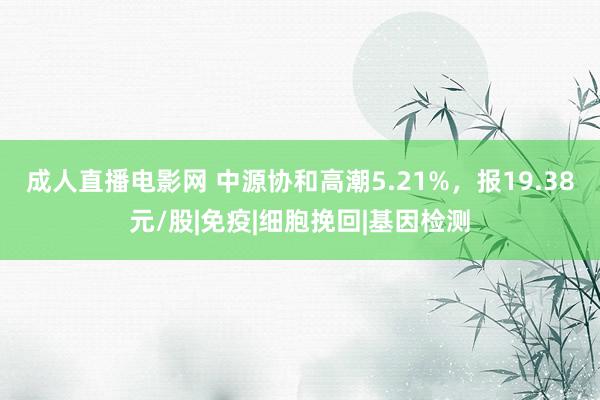 成人直播电影网 中源协和高潮5.21%，报19.38元/股|免疫|细胞挽回|基因检测