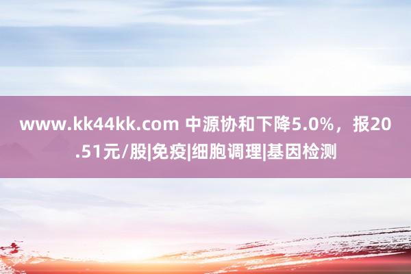 www.kk44kk.com 中源协和下降5.0%，报20.51元/股|免疫|细胞调理|基因检测