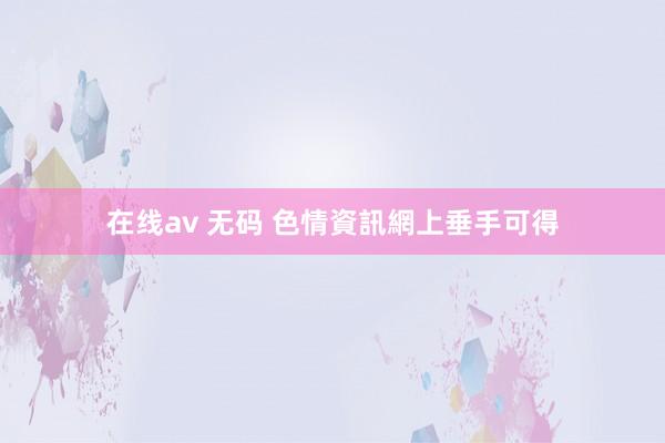 在线av 无码 色情資訊網上垂手可得