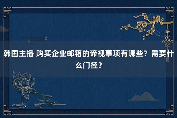 韩国主播 购买企业邮箱的谛视事项有哪些？需要什么门径？