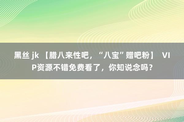 黑丝 jk 【腊八来性吧，“八宝”赠吧粉】  VIP资源不错免费看了，你知说念吗？