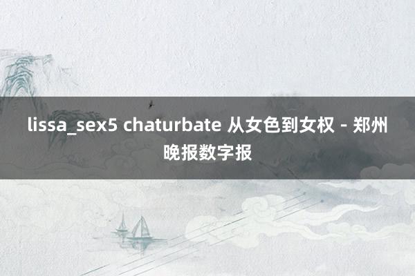 lissa_sex5 chaturbate 从女色到女权－郑州晚报数字报