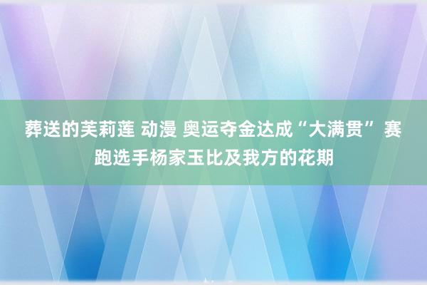 葬送的芙莉莲 动漫 奥运夺金达成“大满贯” 赛跑选手杨家玉比及我方的花期