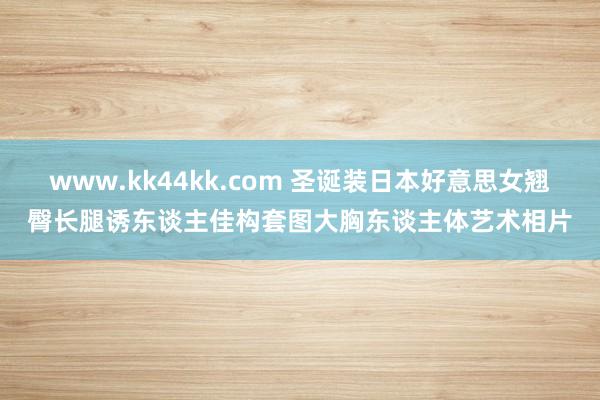 www.kk44kk.com 圣诞装日本好意思女翘臀长腿诱东谈主佳构套图大胸东谈主体艺术相片