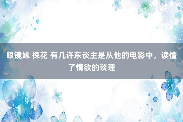 眼镜妹 探花 有几许东谈主是从他的电影中，读懂了情欲的谈理