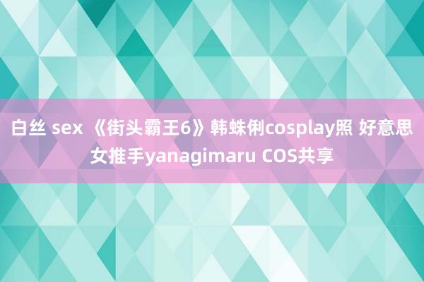 白丝 sex 《街头霸王6》韩蛛俐cosplay照 好意思女推手yanagimaru COS共享