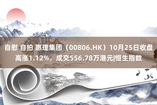 自慰 自拍 惠理集团（00806.HK）10月25日收盘高涨1.12%，成交556.78万港元|恒生指数