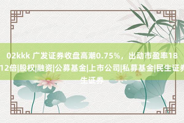 02kkk 广发证券收盘高潮0.75%，出动市盈率18.12倍|股权|融资|公募基金|上市公司|私募基金|民生证券