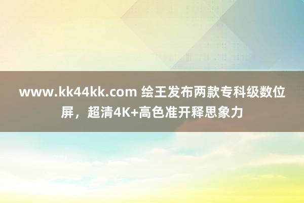 www.kk44kk.com 绘王发布两款专科级数位屏，超清4K+高色准开释思象力