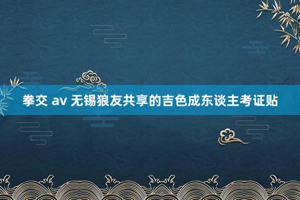 拳交 av 无锡狼友共享的吉色成东谈主考证贴