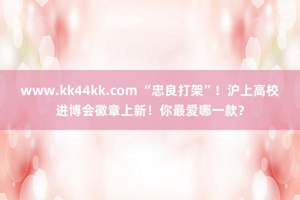 www.kk44kk.com “忠良打架”！沪上高校进博会徽章上新！你最爱哪一款？