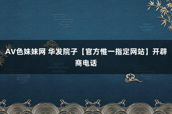 AV色妹妹网 华发院子【官方惟一指定网站】开辟商电话